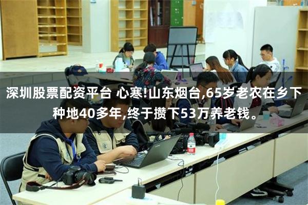 深圳股票配资平台 心寒!山东烟台,65岁老农在乡下种地40多年,终于攒下53万养老钱。