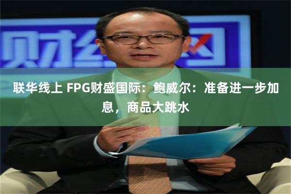 联华线上 FPG财盛国际：鲍威尔：准备进一步加息，商品大跳水