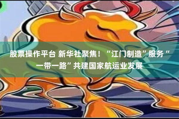 股票操作平台 新华社聚焦！“江门制造”服务“一带一路”共建国家航运业发展