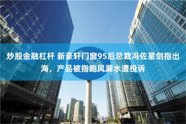 炒股金融杠杆 新豪轩门窗95后总裁冯佐星剑指出海，产品被指跑风漏水遭投诉