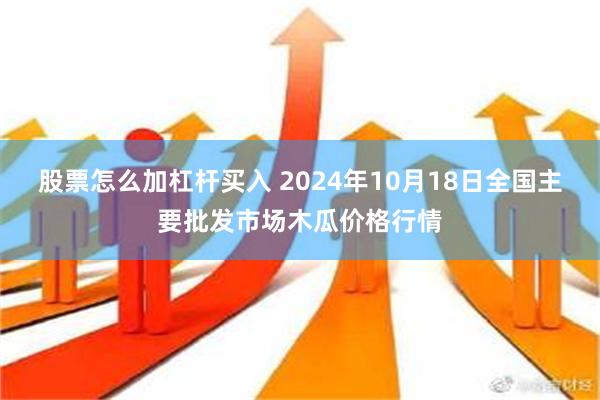 股票怎么加杠杆买入 2024年10月18日全国主要批发市场木瓜价格行情