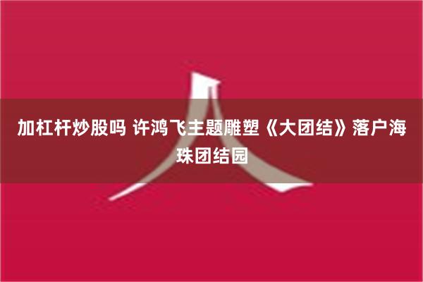 加杠杆炒股吗 许鸿飞主题雕塑《大团结》落户海珠团结园