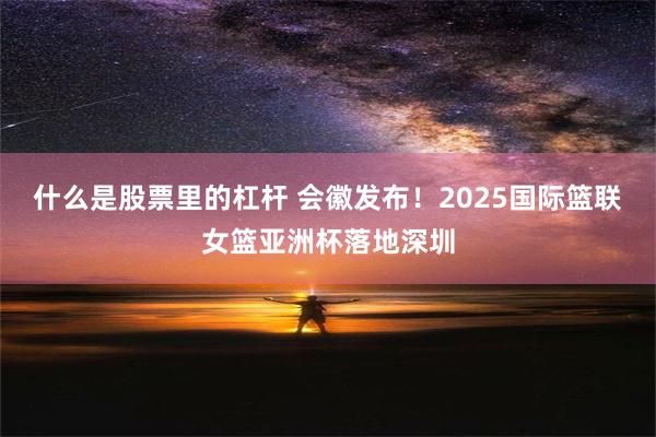 什么是股票里的杠杆 会徽发布！2025国际篮联女篮亚洲杯落地深圳