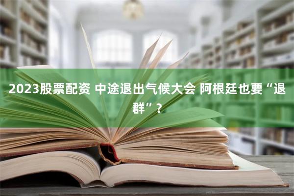 2023股票配资 中途退出气候大会 阿根廷也要“退群”？