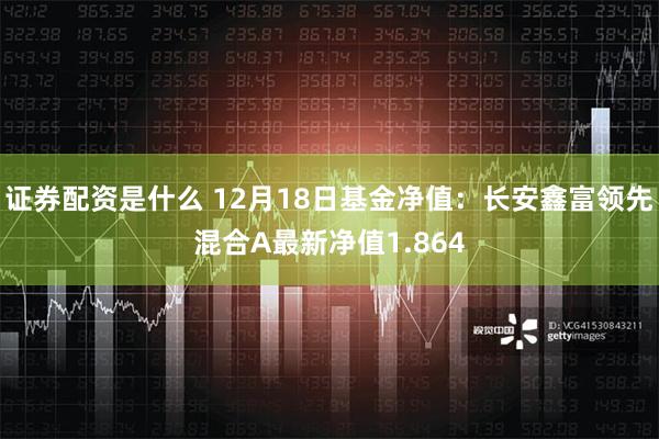 证券配资是什么 12月18日基金净值：长安鑫富领先混合A最新净值1.864