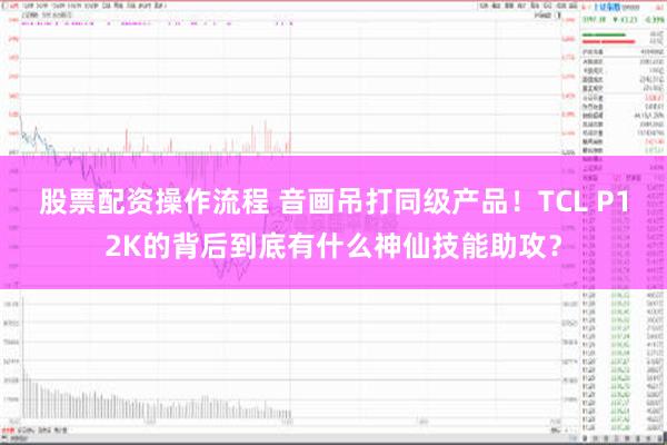 股票配资操作流程 音画吊打同级产品！TCL P12K的背后到底有什么神仙技能助攻？