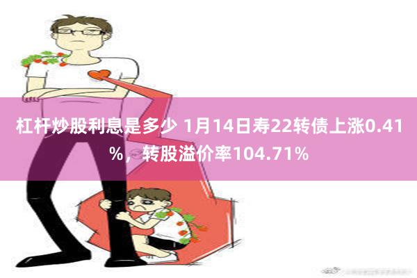 杠杆炒股利息是多少 1月14日寿22转债上涨0.41%，转股溢价率104.71%